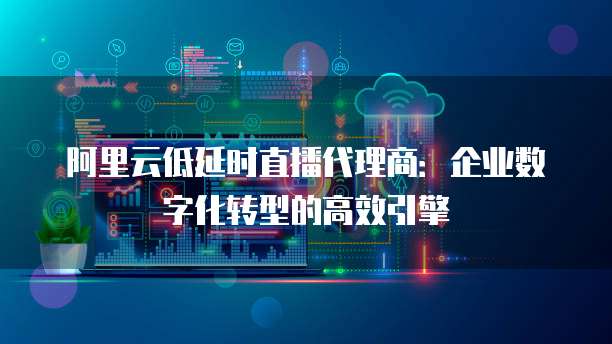 阿里云低延时直播代理商:企业数字化转型的高效引擎
