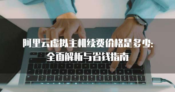 阿里云虚拟主机续费价格是多少:全面解析与省钱指南