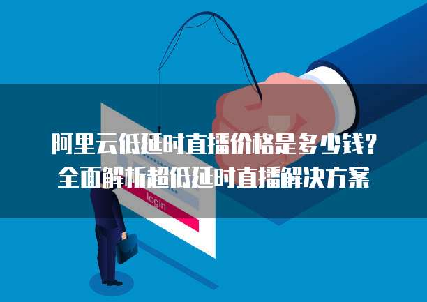 阿里云低延时直播价格是多少钱？全面解析超低延时直播解决方案
