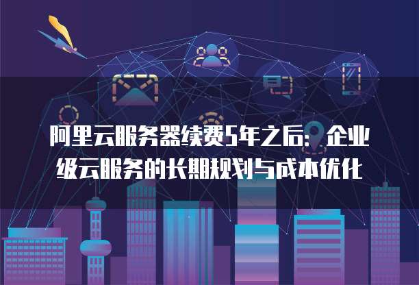 阿里云服务器续费5年之后:企业级云服务的长期规划与成本优化