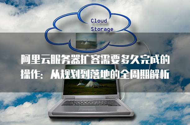 阿里云服务器扩容需要多久完成的操作:从规划到落地的全周期解析