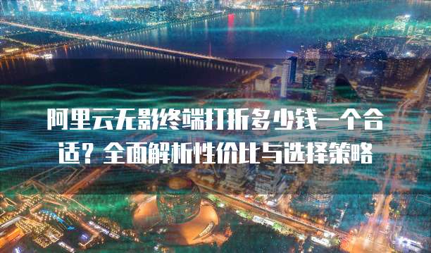 阿里云无影终端打折多少钱一个合适?全面解析性价比与选择策略