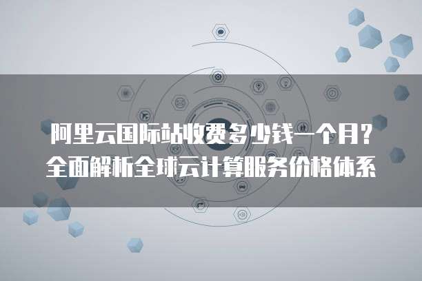 阿里云国际站收费多少钱一个月?全面解析全球云计算服务价格体系