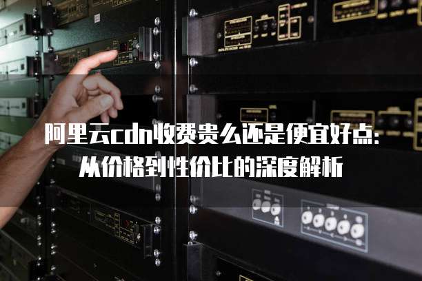 阿里云cdn收费贵么还是便宜好点:从价格到性价比的深度解析
