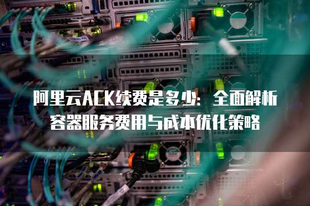 阿里云ACK续费是多少:全面解析容器服务费用与成本优化策略
