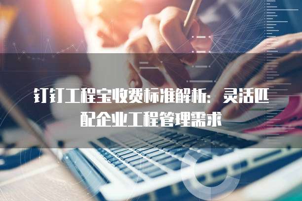 钉钉工程宝收费标准解析：灵活匹配企业工程管理需求