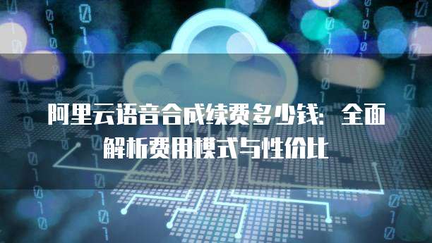 阿里云语音合成续费多少钱:全面解析费用模式与性价比