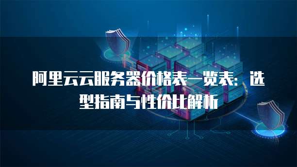 阿里云云服务器价格表一览表:选型指南与性价比解析