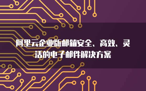 阿里云企业版邮箱安全、高效、灵活的电子邮件解决方案