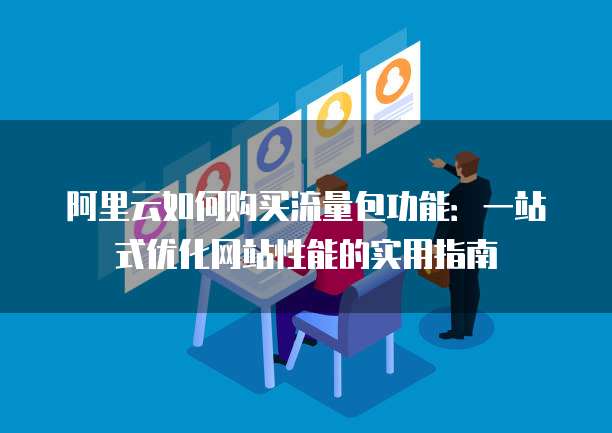 阿里云如何购买流量包功能:一站式优化网站性能的实用指南
