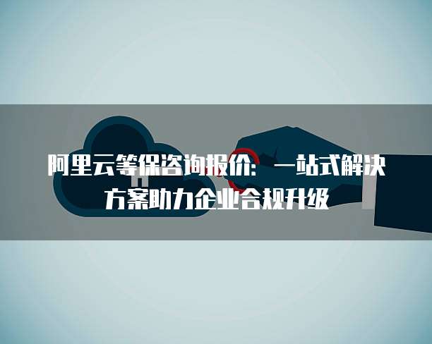 阿里云等保咨询报价：一站式解决方案助力企业合规升级