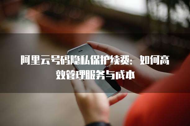 阿里云号码隐私保护续费：如何高效管理服务与成本