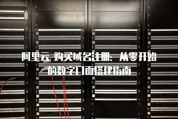 阿里云 购买域名注册:从零开始的数字门面搭建指南