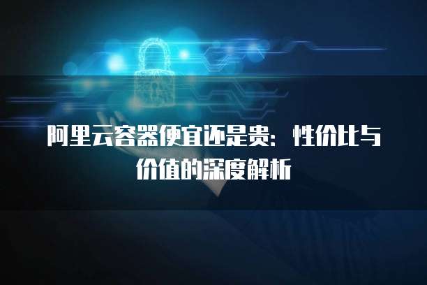 阿里云容器便宜还是贵:性价比与价值的深度解析