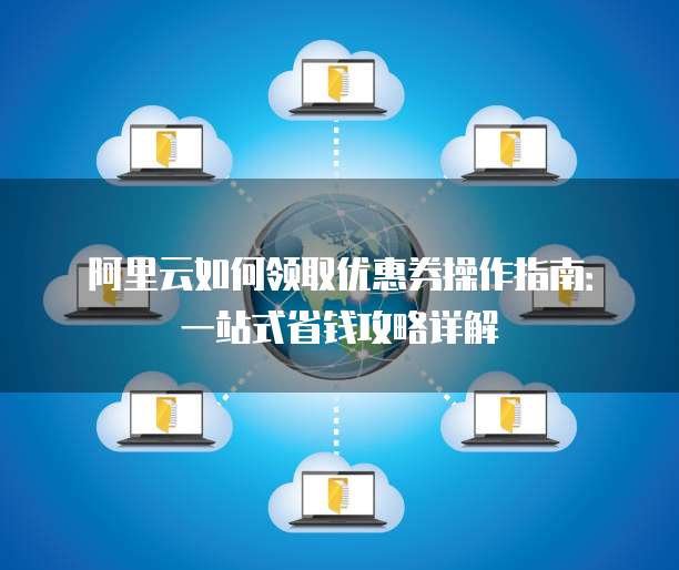 阿里云如何领取优惠券操作指南:一站式省钱攻略详解