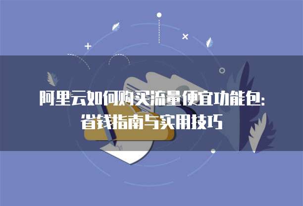 阿里云如何购买流量便宜功能包:省钱指南与实用技巧