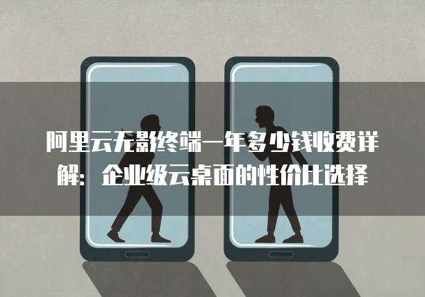 阿里云无影终端一年多少钱收费详解:企业级云桌面的性价比选择