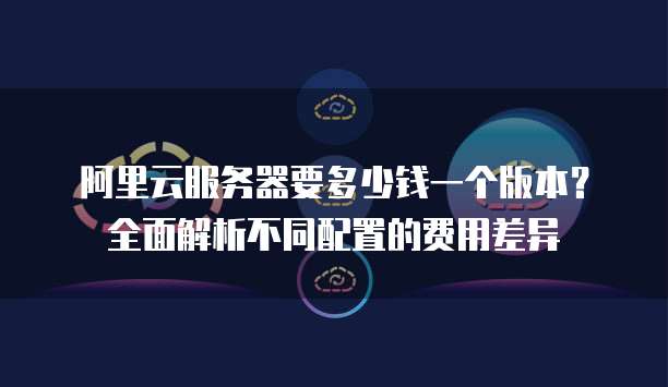 阿里云服务器要多少钱一个版本？全面解析不同配置的费用差异