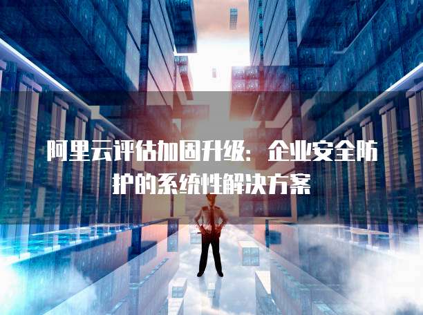 阿里云评估加固升级:企业安全防护的系统性解决方案