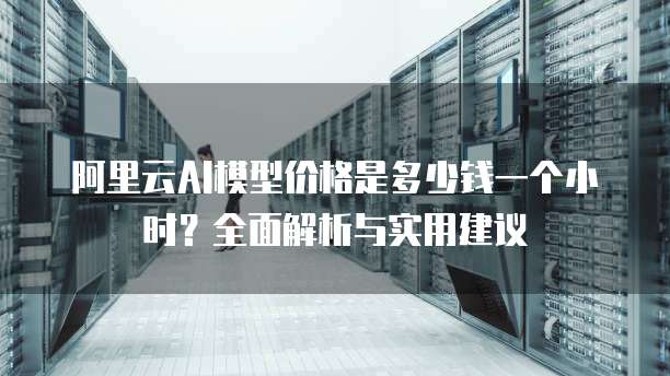 阿里云AI模型价格是多少钱一个小时?全面解析与实用建议