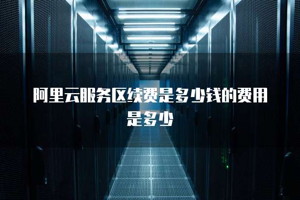 阿里云服务区续费是多少钱的费用是多少