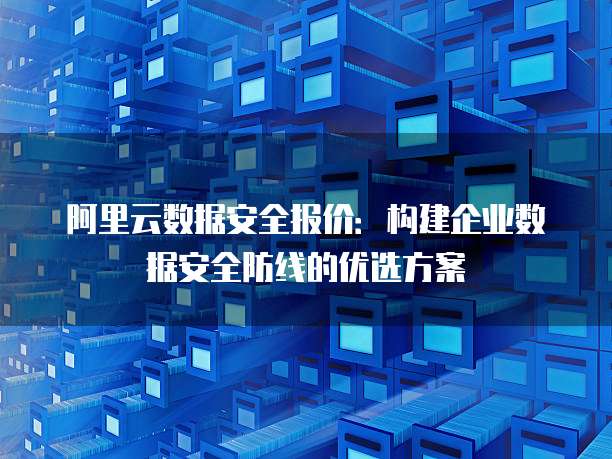 阿里云数据安全报价:构建企业数据安全防线的优选方案