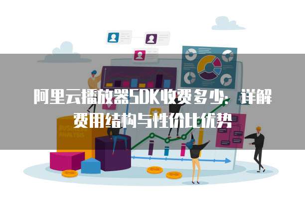 阿里云播放器SDK收费多少：详解费用结构与性价比优势