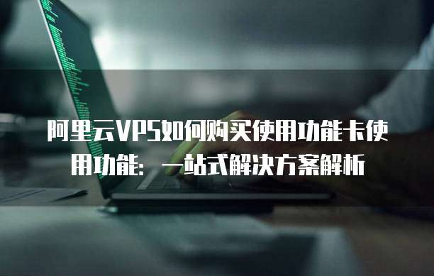阿里云VPS如何购买使用功能卡使用功能:一站式解决方案解析