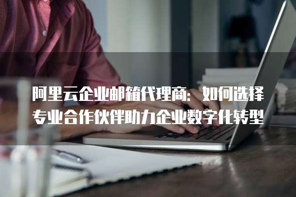 阿里云企业邮箱代理商：如何选择专业合作伙伴助力企业数字化转型