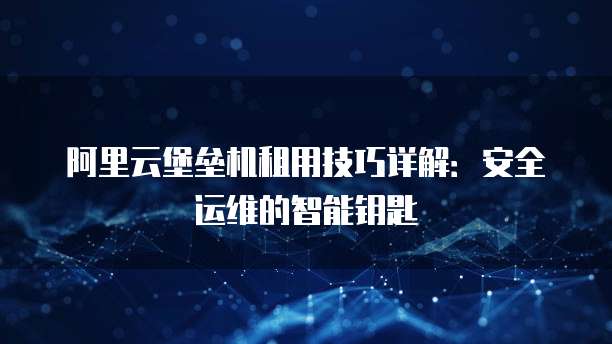 阿里云堡垒机租用技巧详解：安全运维的智能钥匙