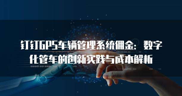 钉钉GPS车辆管理系统佣金:数字化管车的创新实践与成本解析