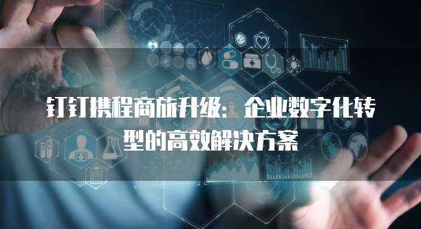 钉钉携程商旅升级:企业数字化转型的高效解决方案