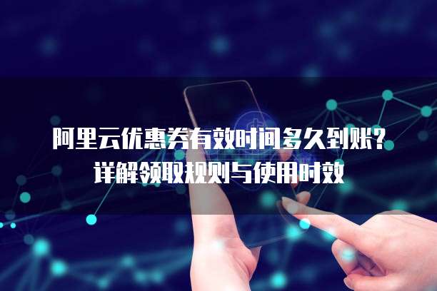 阿里云优惠券有效时间多久到账？详解领取规则与使用时效
