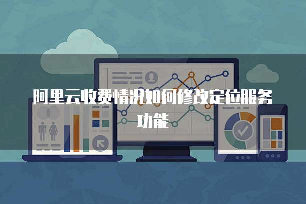 阿里云收费情况如何修改定位服务功能