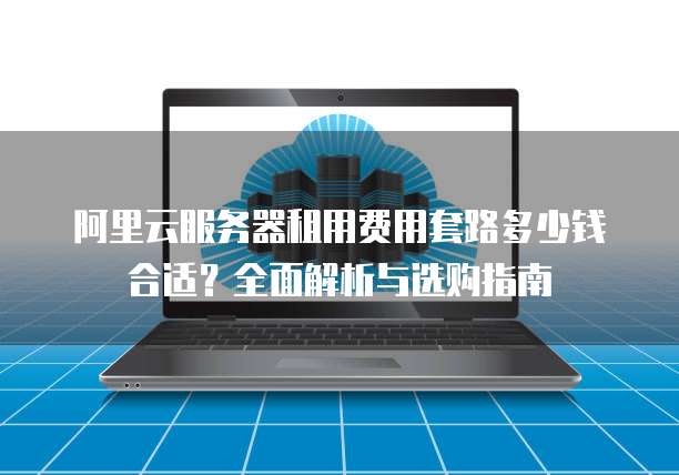 阿里云服务器租用费用套路多少钱合适?全面解析与选购指南