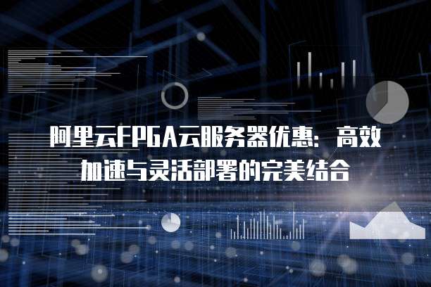 阿里云FPGA云服务器优惠:高效加速与灵活部署的完美结合