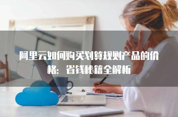 阿里云如何购买划算规则产品的价格:省钱秘籍全解析