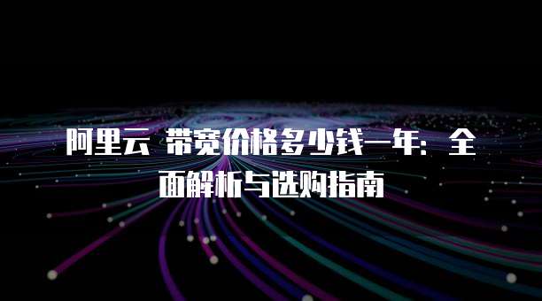 阿里云 带宽价格多少钱一年:全面解析与选购指南