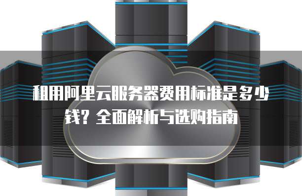 租用阿里云服务器费用标准是多少钱?全面解析与选购指南