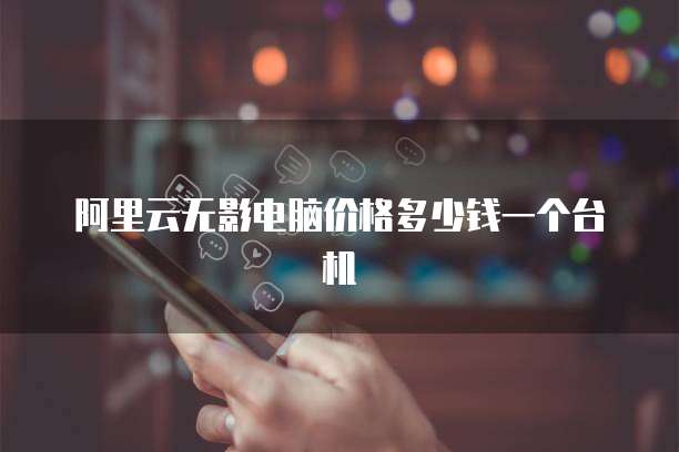阿里云无影电脑价格多少钱一个台机