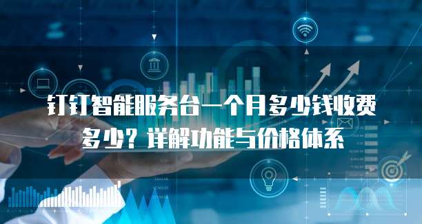 钉钉智能服务台一个月多少钱收费多少?详解功能与价格体系