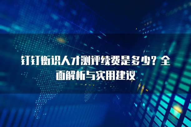 钉钉衡识人才测评续费是多少?全面解析与实用建议