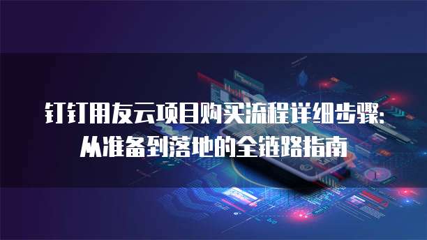 钉钉用友云项目购买流程详细步骤：从准备到落地的全链路指南