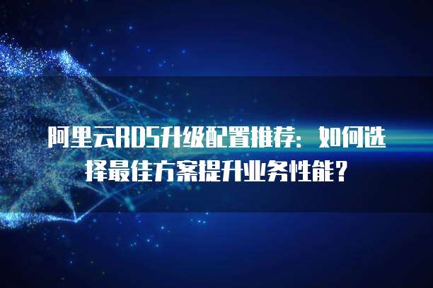 阿里云RDS升级配置推荐:如何选择最佳方案提升业务性能?