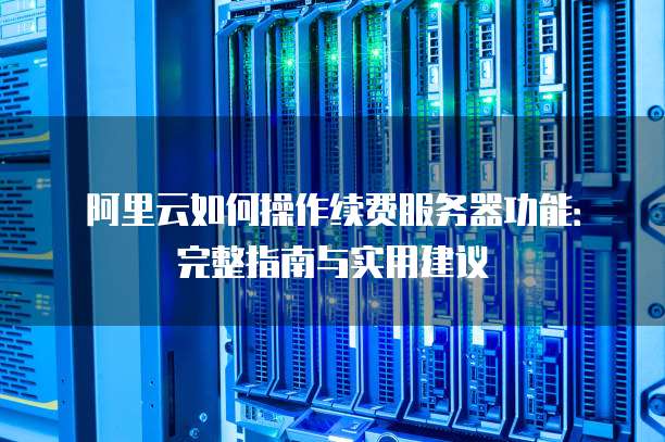 阿里云如何操作续费服务器功能:完整指南与实用建议
