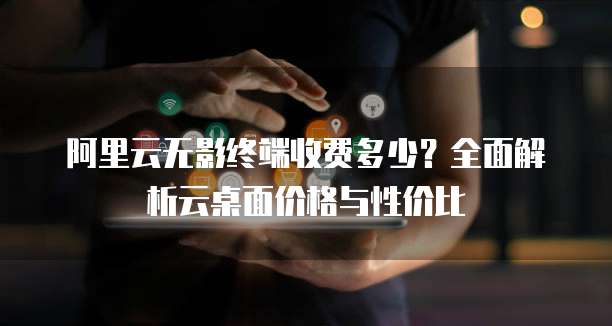 阿里云无影终端收费多少?全面解析云桌面价格与性价比