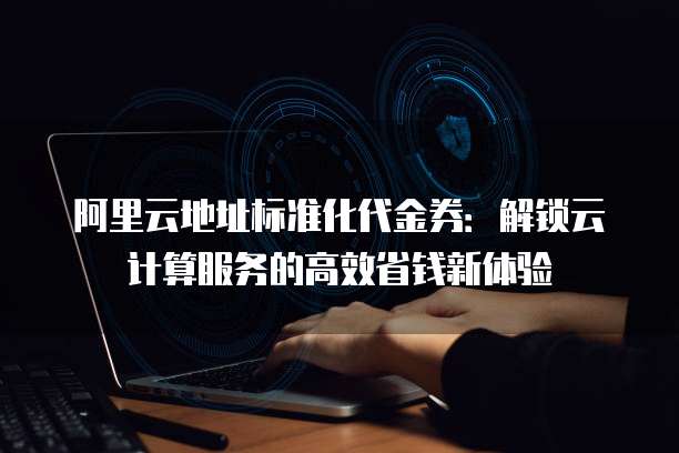 阿里云地址标准化代金券:解锁云计算服务的高效省钱新体验