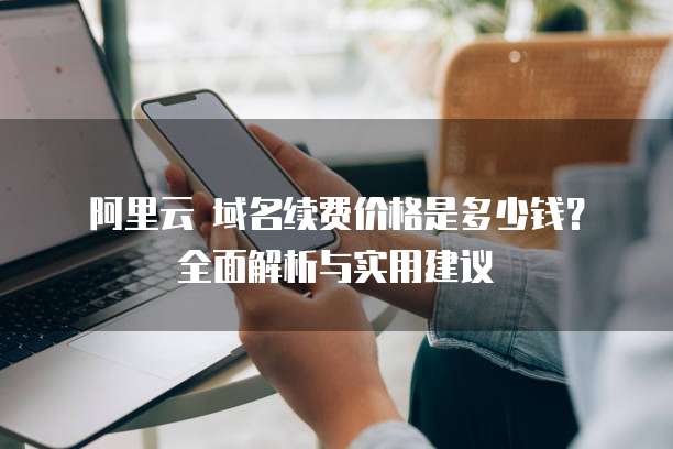 阿里云 域名续费价格是多少钱?全面解析与实用建议