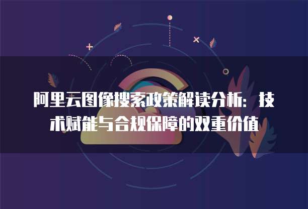 阿里云图像搜索政策解读分析:技术赋能与合规保障的双重价值