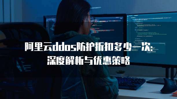 阿里云ddos防护折扣多少一次:深度解析与优惠策略